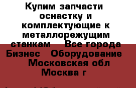  Купим запчасти, оснастку и комплектующие к металлорежущим станкам. - Все города Бизнес » Оборудование   . Московская обл.,Москва г.